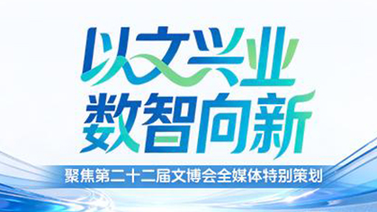 以文兴业 数智向新——聚焦第二十二届文博会全媒体特别策划